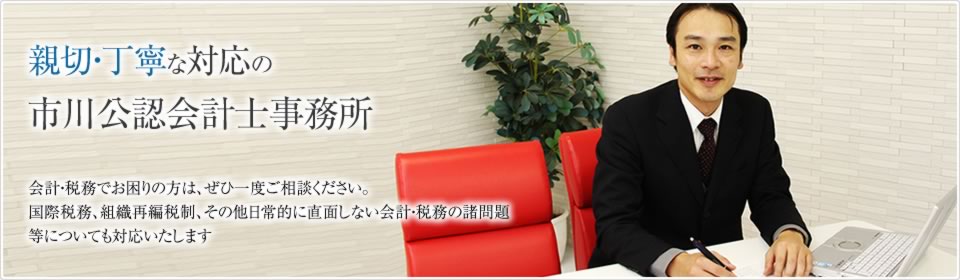 親切・丁寧な対応の市川公認会計士事務所 会計・税務でお困りの方は、ぜひ一度ご相談ください。国際税務、組織再編税制、その他日常的に直面しない会計・税務の諸問題等についても対応いたします