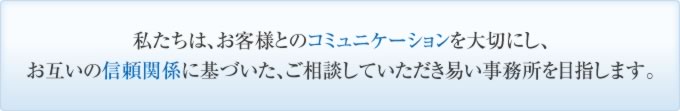 私たちは、お客様とのコミュニケーションを大切にし、お互いの信頼関係に基づいた、ご相談していただき易い事務所を目指します。